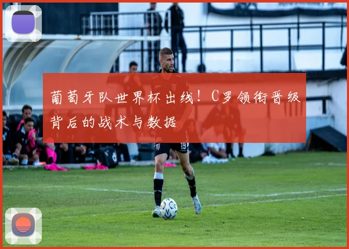 葡萄牙队世界杯出线！C罗领衔晋级背后的战术与数据