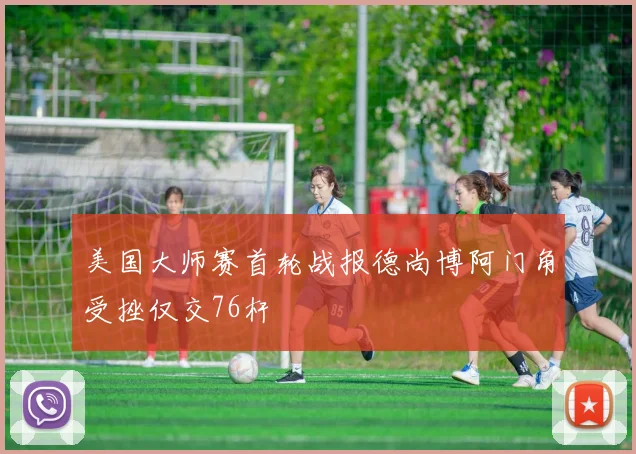 美国大师赛首轮战报德尚博阿门角受挫仅交76杆