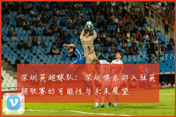 深圳英超球队：深圳俱乐部入驻英超联赛的可能性与未来展望