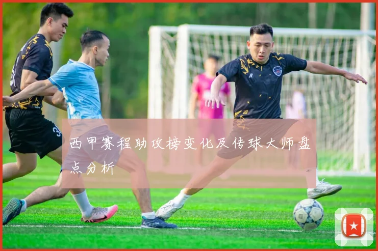西甲赛程助攻榜变化及传球大师盘点分析