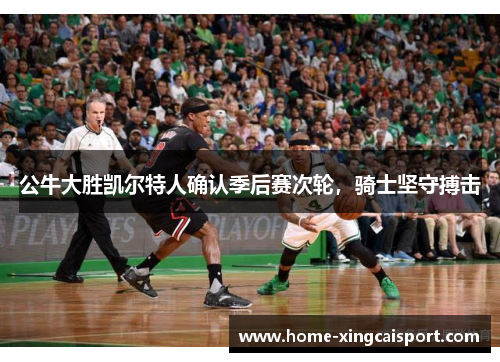 公牛大胜凯尔特人确认季后赛次轮，骑士坚守搏击