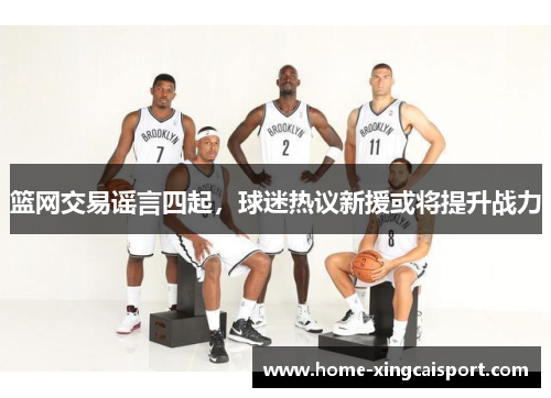 篮网交易谣言四起，球迷热议新援或将提升战力